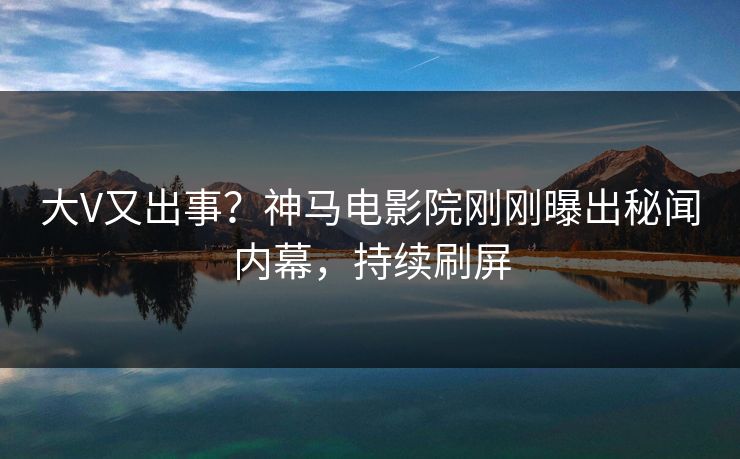 大V又出事？神马电影院刚刚曝出秘闻内幕，持续刷屏