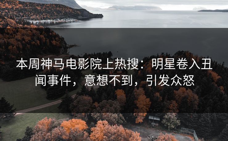 本周神马电影院上热搜：明星卷入丑闻事件，意想不到，引发众怒