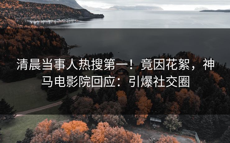清晨当事人热搜第一！竟因花絮，神马电影院回应：引爆社交圈