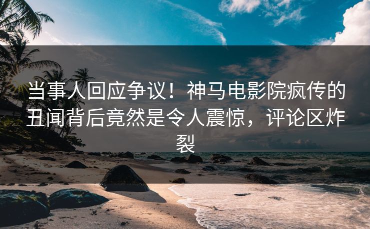 当事人回应争议！神马电影院疯传的丑闻背后竟然是令人震惊，评论区炸裂