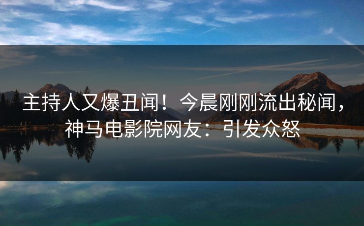 主持人又爆丑闻！今晨刚刚流出秘闻，神马电影院网友：引发众怒