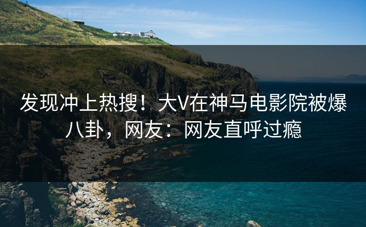 发现冲上热搜！大V在神马电影院被爆八卦，网友：网友直呼过瘾