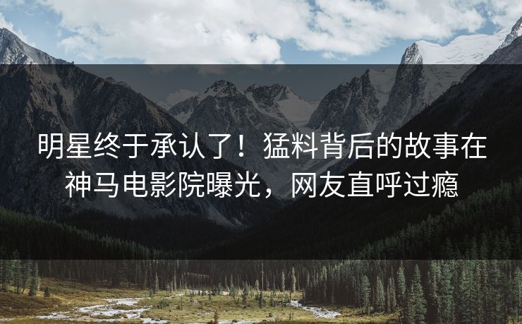 明星终于承认了！猛料背后的故事在神马电影院曝光，网友直呼过瘾