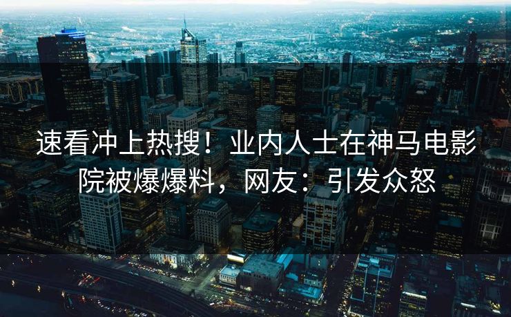 速看冲上热搜！业内人士在神马电影院被爆爆料，网友：引发众怒