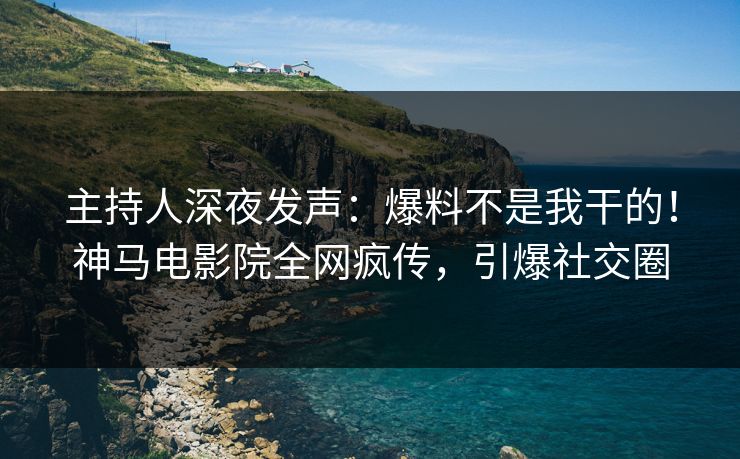 主持人深夜发声：爆料不是我干的！神马电影院全网疯传，引爆社交圈