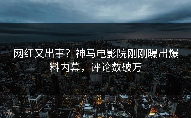 网红又出事？神马电影院刚刚曝出爆料内幕，评论数破万