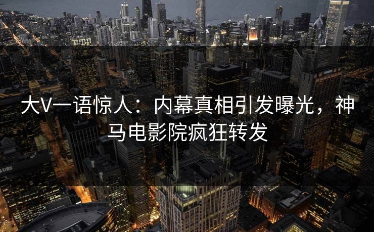 大V一语惊人：内幕真相引发曝光，神马电影院疯狂转发