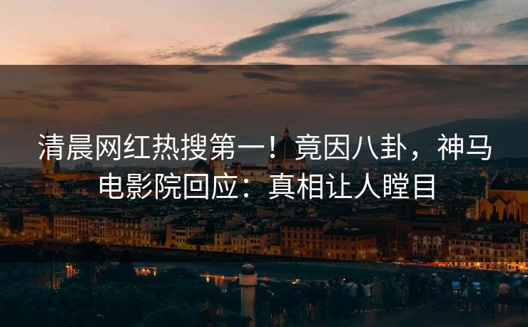 清晨网红热搜第一！竟因八卦，神马电影院回应：真相让人瞠目