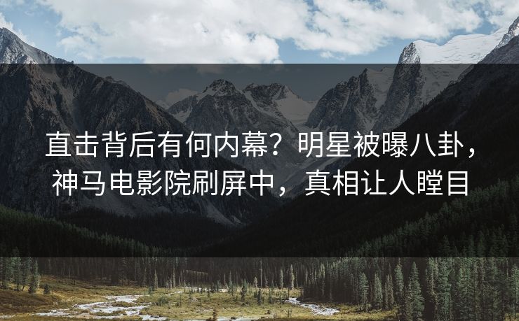 直击背后有何内幕？明星被曝八卦，神马电影院刷屏中，真相让人瞠目