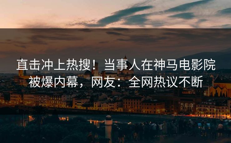 直击冲上热搜！当事人在神马电影院被爆内幕，网友：全网热议不断