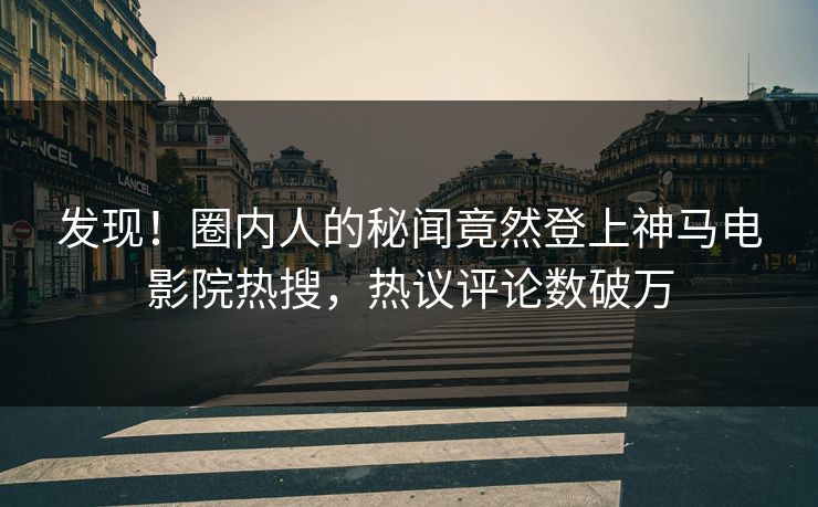 发现！圈内人的秘闻竟然登上神马电影院热搜，热议评论数破万