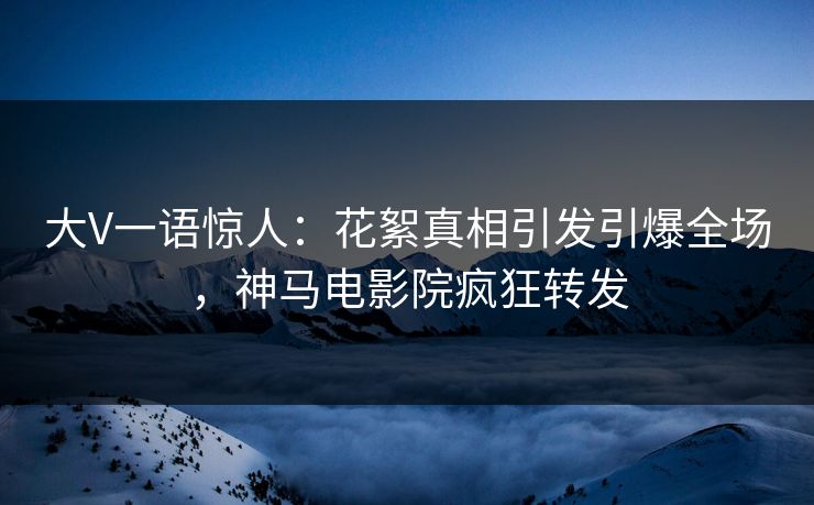 大V一语惊人：花絮真相引发引爆全场，神马电影院疯狂转发