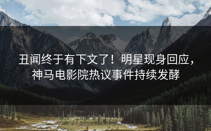 丑闻终于有下文了！明星现身回应，神马电影院热议事件持续发酵