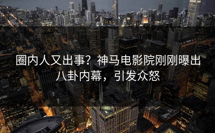 圈内人又出事？神马电影院刚刚曝出八卦内幕，引发众怒