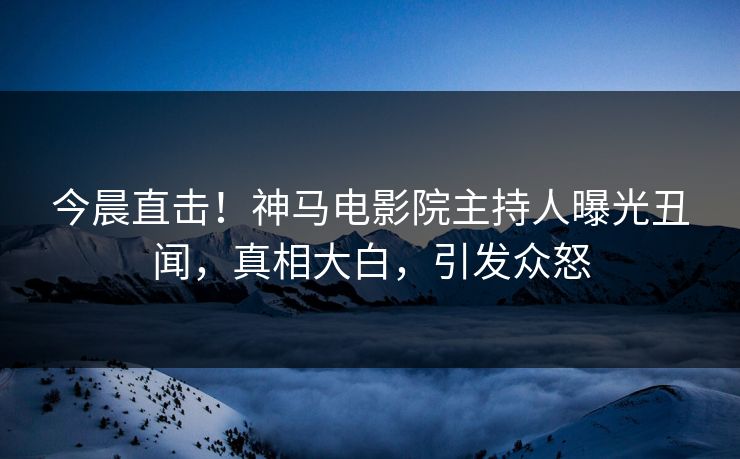 今晨直击！神马电影院主持人曝光丑闻，真相大白，引发众怒