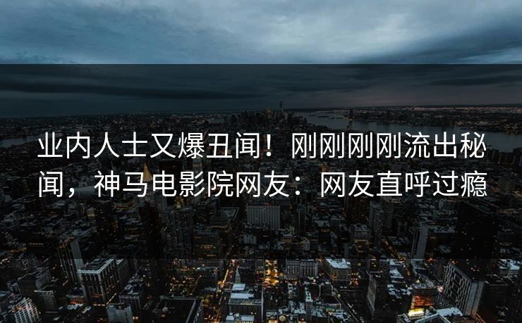 业内人士又爆丑闻！刚刚刚刚流出秘闻，神马电影院网友：网友直呼过瘾