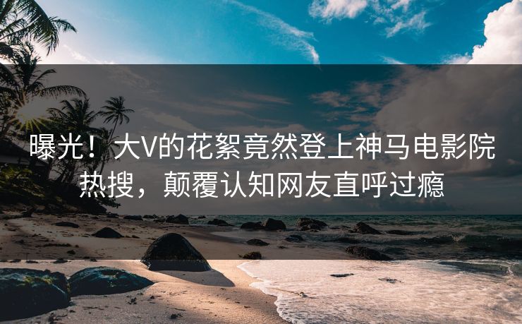 曝光！大V的花絮竟然登上神马电影院热搜，颠覆认知网友直呼过瘾