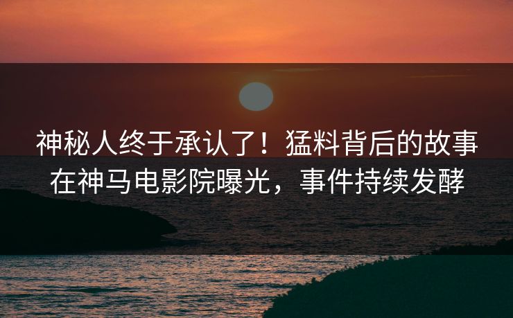 神秘人终于承认了！猛料背后的故事在神马电影院曝光，事件持续发酵
