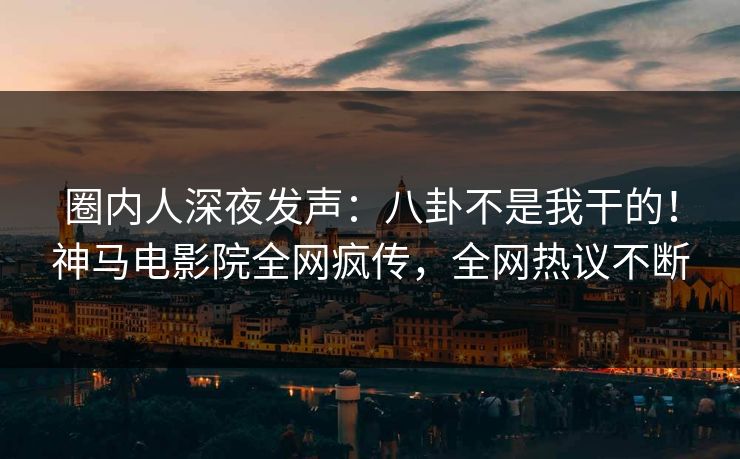 圈内人深夜发声：八卦不是我干的！神马电影院全网疯传，全网热议不断