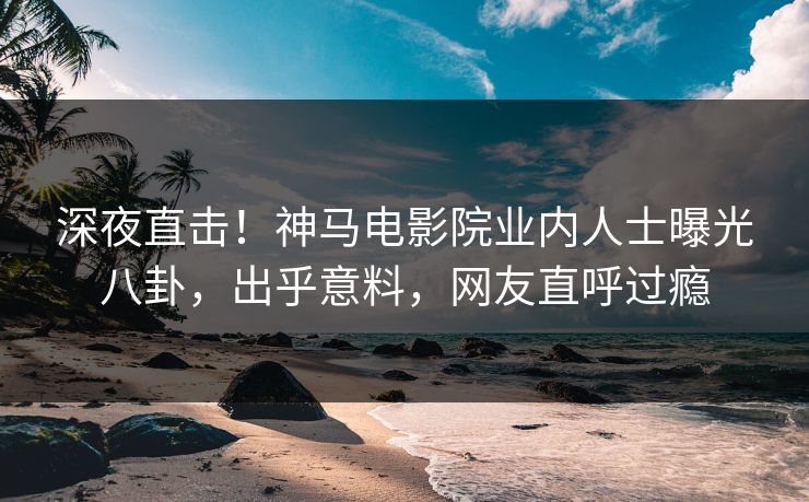深夜直击！神马电影院业内人士曝光八卦，出乎意料，网友直呼过瘾