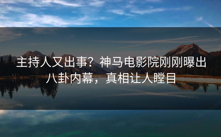 主持人又出事？神马电影院刚刚曝出八卦内幕，真相让人瞠目