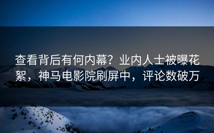 查看背后有何内幕？业内人士被曝花絮，神马电影院刷屏中，评论数破万