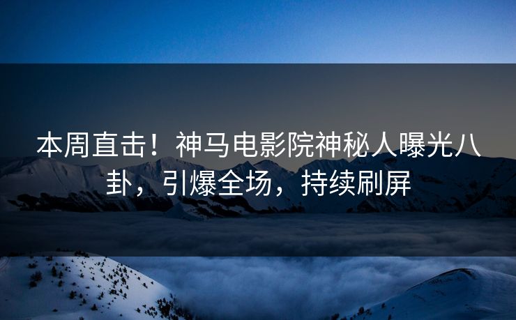 本周直击！神马电影院神秘人曝光八卦，引爆全场，持续刷屏