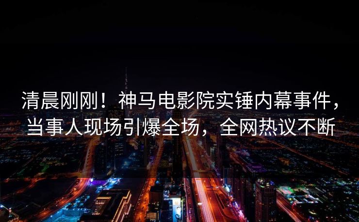 清晨刚刚！神马电影院实锤内幕事件，当事人现场引爆全场，全网热议不断