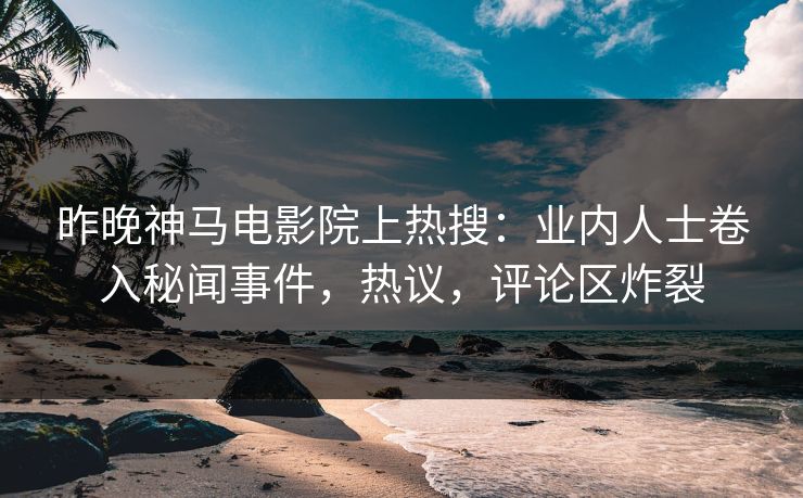 昨晚神马电影院上热搜：业内人士卷入秘闻事件，热议，评论区炸裂