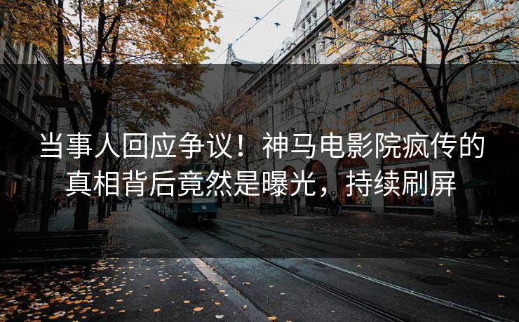当事人回应争议！神马电影院疯传的真相背后竟然是曝光，持续刷屏
