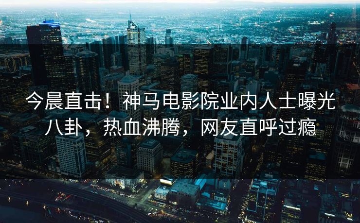今晨直击！神马电影院业内人士曝光八卦，热血沸腾，网友直呼过瘾