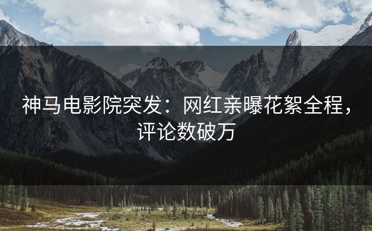 神马电影院突发：网红亲曝花絮全程，评论数破万
