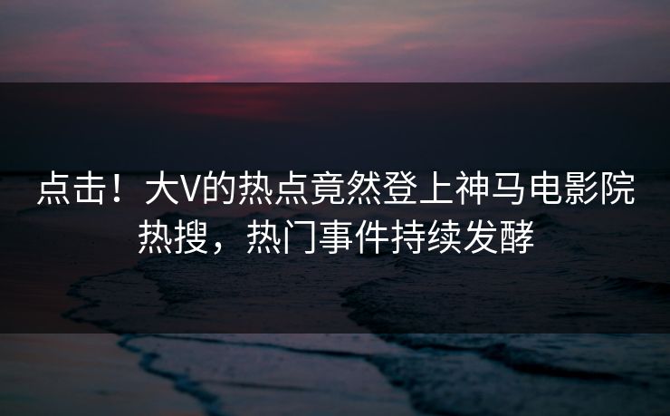 点击！大V的热点竟然登上神马电影院热搜，热门事件持续发酵