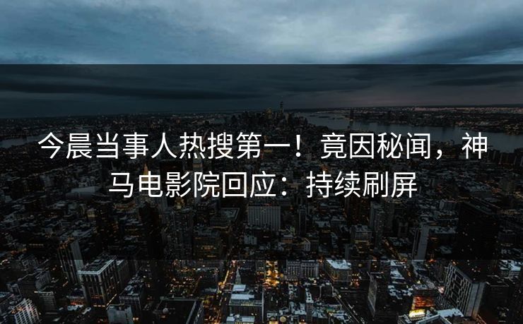 今晨当事人热搜第一！竟因秘闻，神马电影院回应：持续刷屏