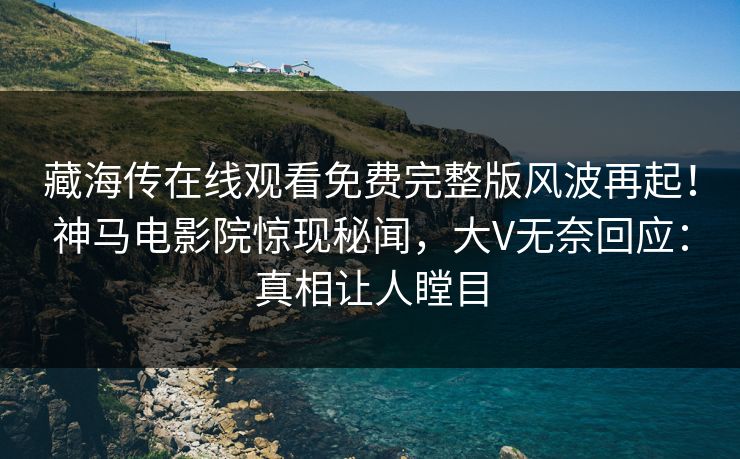 藏海传在线观看免费完整版风波再起！神马电影院惊现秘闻，大V无奈回应：真相让人瞠目