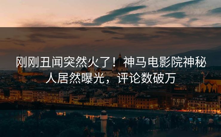 刚刚丑闻突然火了！神马电影院神秘人居然曝光，评论数破万