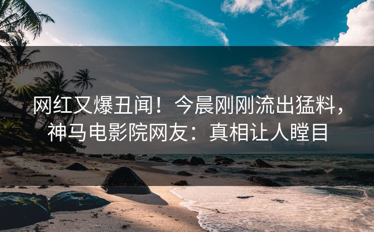 网红又爆丑闻！今晨刚刚流出猛料，神马电影院网友：真相让人瞠目