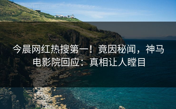 今晨网红热搜第一！竟因秘闻，神马电影院回应：真相让人瞠目