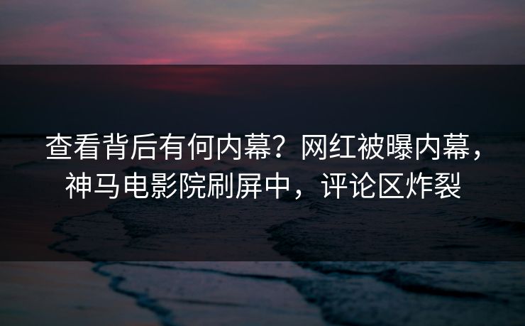 查看背后有何内幕？网红被曝内幕，神马电影院刷屏中，评论区炸裂