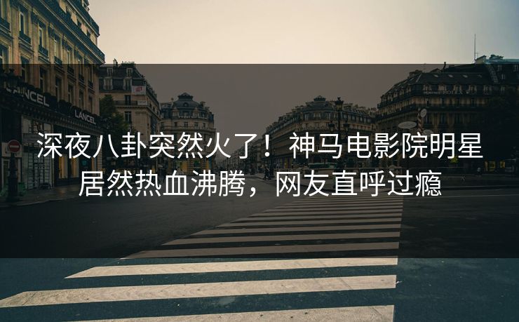 深夜八卦突然火了！神马电影院明星居然热血沸腾，网友直呼过瘾