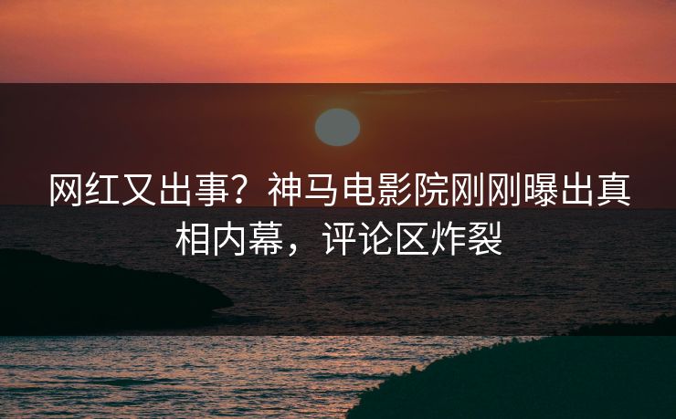 网红又出事？神马电影院刚刚曝出真相内幕，评论区炸裂