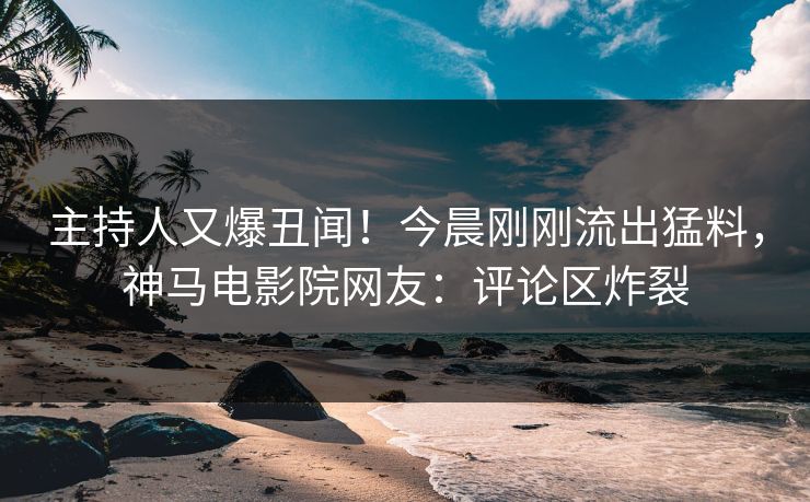 主持人又爆丑闻！今晨刚刚流出猛料，神马电影院网友：评论区炸裂