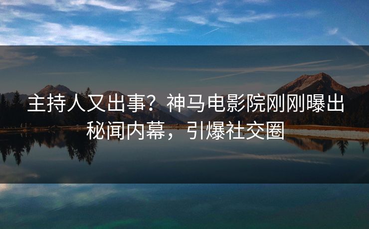 主持人又出事？神马电影院刚刚曝出秘闻内幕，引爆社交圈