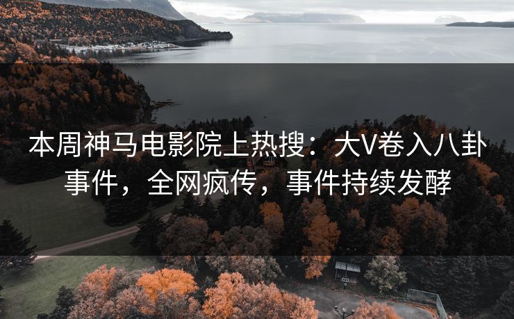 本周神马电影院上热搜：大V卷入八卦事件，全网疯传，事件持续发酵