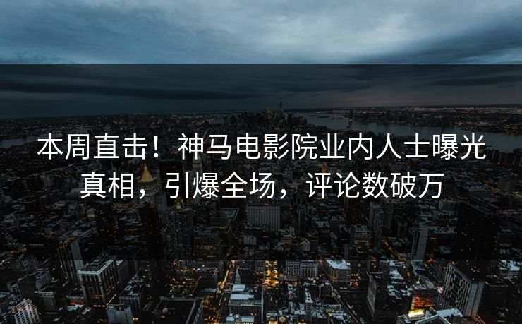 本周直击！神马电影院业内人士曝光真相，引爆全场，评论数破万