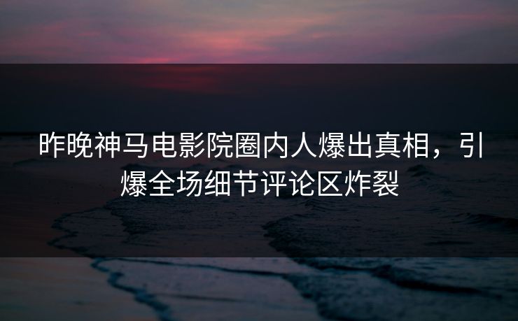 昨晚神马电影院圈内人爆出真相，引爆全场细节评论区炸裂