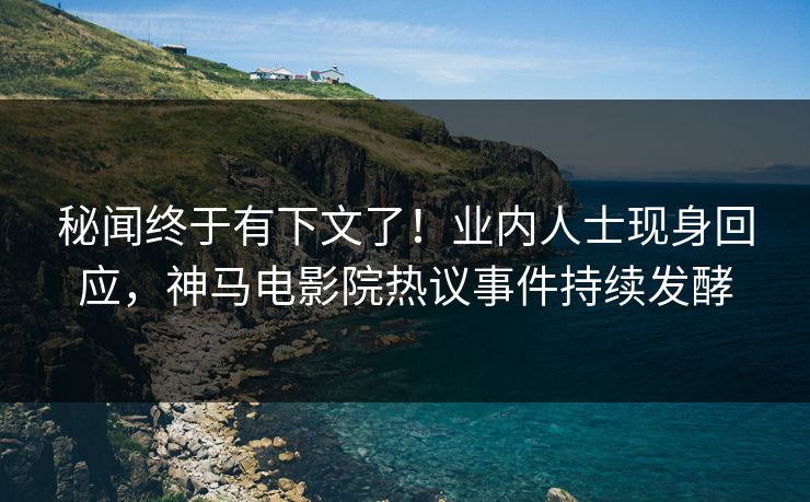 秘闻终于有下文了！业内人士现身回应，神马电影院热议事件持续发酵