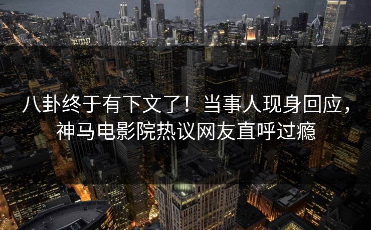 八卦终于有下文了！当事人现身回应，神马电影院热议网友直呼过瘾
