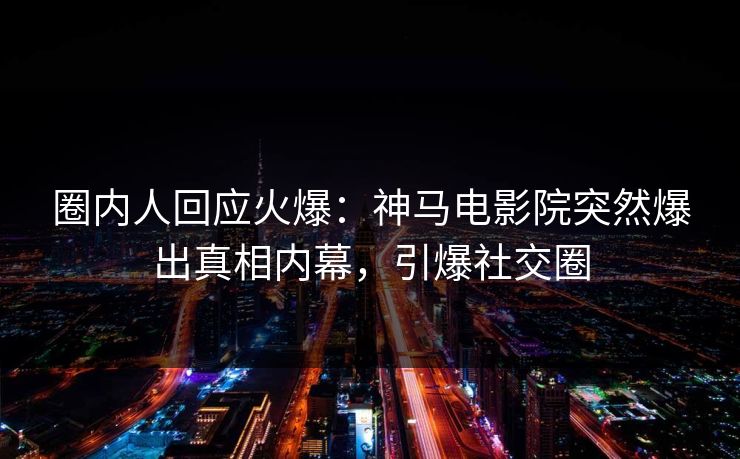 圈内人回应火爆：神马电影院突然爆出真相内幕，引爆社交圈