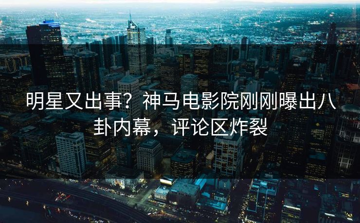 明星又出事？神马电影院刚刚曝出八卦内幕，评论区炸裂